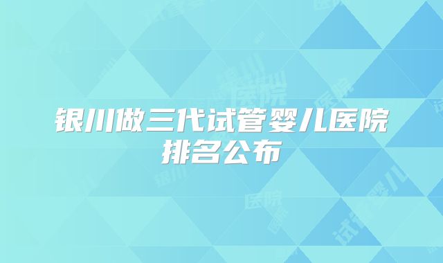银川做三代试管婴儿医院排名公布
