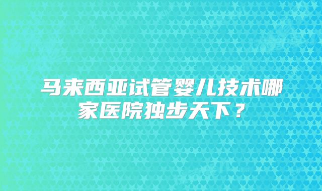 马来西亚试管婴儿技术哪家医院独步天下？