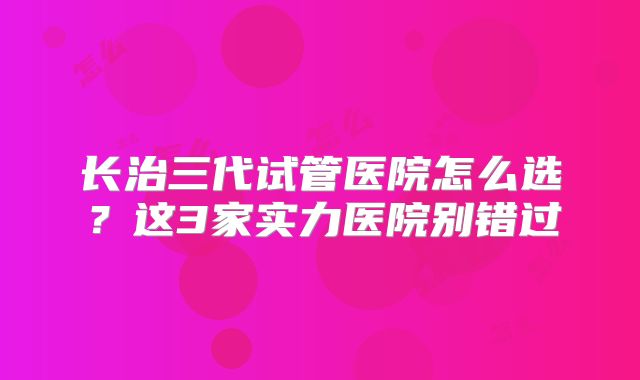 长治三代试管医院怎么选？这3家实力医院别错过