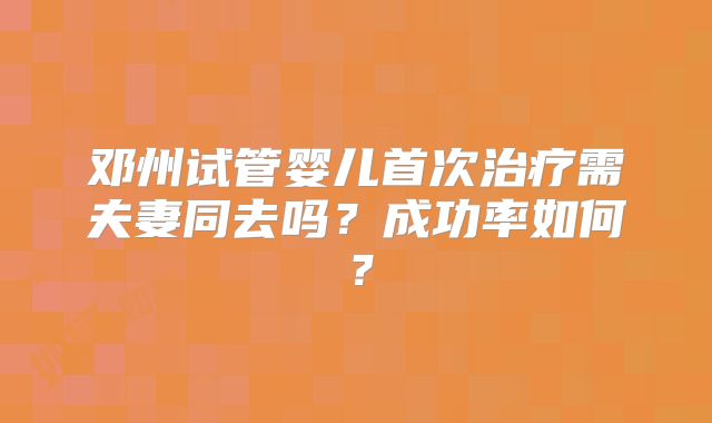 邓州试管婴儿首次治疗需夫妻同去吗？成功率如何？