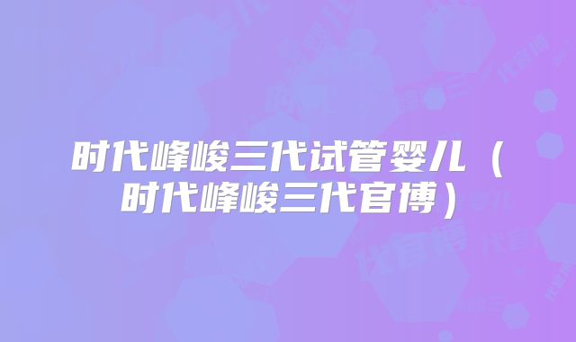 时代峰峻三代试管婴儿（时代峰峻三代官博）