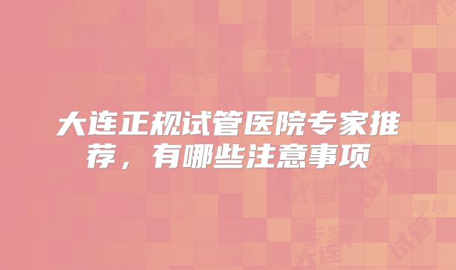 大连正规试管医院专家推荐，有哪些注意事项