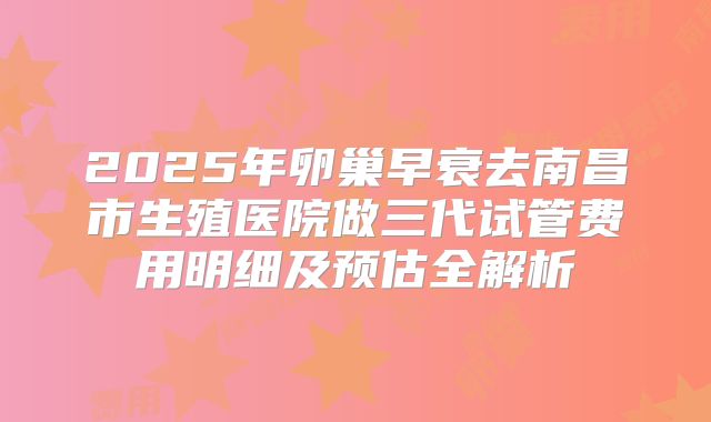 2025年卵巢早衰去南昌市生殖医院做三代试管费用明细及预估全解析