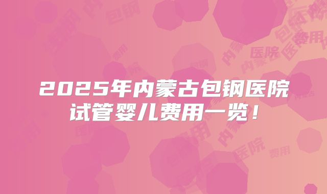 2025年内蒙古包钢医院试管婴儿费用一览!