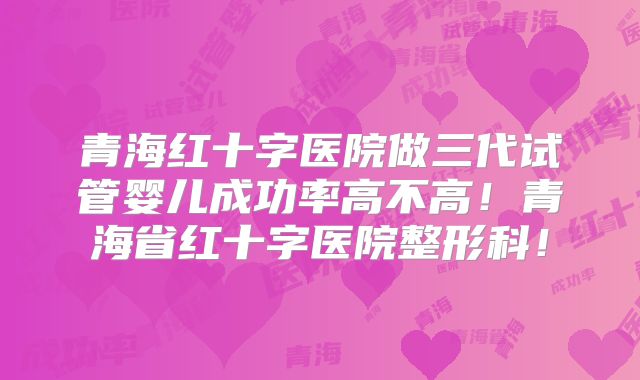 青海红十字医院做三代试管婴儿成功率高不高！青海省红十字医院整形科！