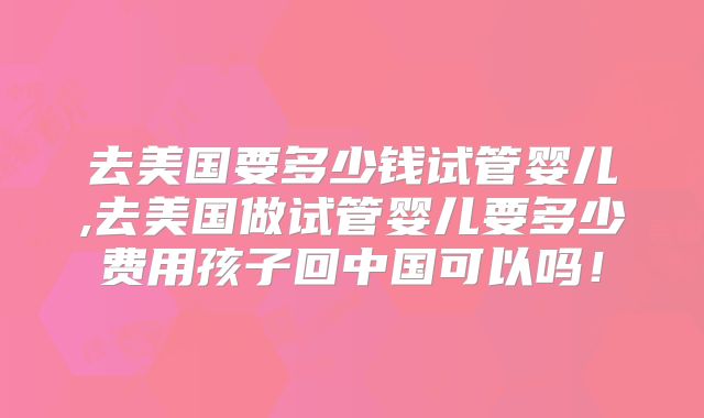 去美国要多少钱试管婴儿,去美国做试管婴儿要多少费用孩子回中国可以吗！