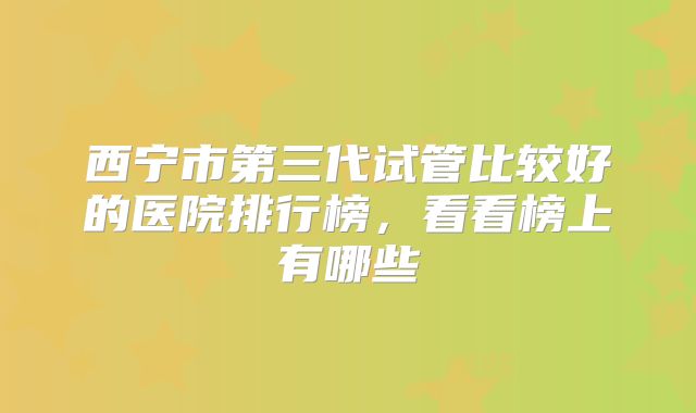 西宁市第三代试管比较好的医院排行榜，看看榜上有哪些