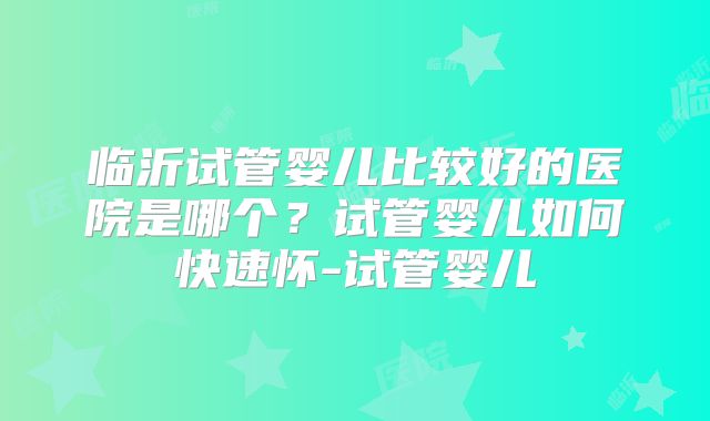 临沂试管婴儿比较好的医院是哪个？试管婴儿如何快速怀-试管婴儿