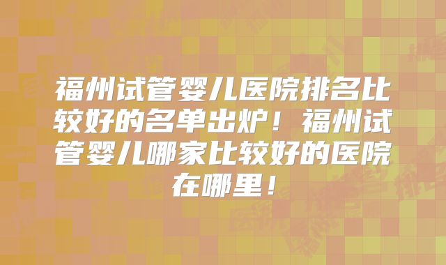 福州试管婴儿医院排名比较好的名单出炉！福州试管婴儿哪家比较好的医院在哪里！