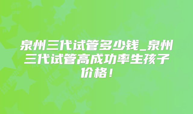 泉州三代试管多少钱_泉州三代试管高成功率生孩子价格!