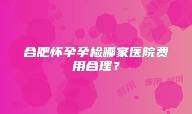 合肥怀孕孕检哪家医院费用合理？