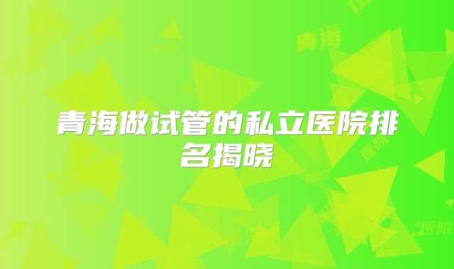 青海做试管的私立医院排名揭晓