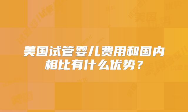 美国试管婴儿费用和国内相比有什么优势？