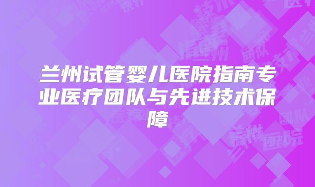 兰州试管婴儿医院指南专业医疗团队与先进技术保障