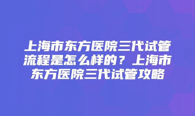 上海市东方医院三代试管流程是怎么样的？上海市东方医院三代试管攻略