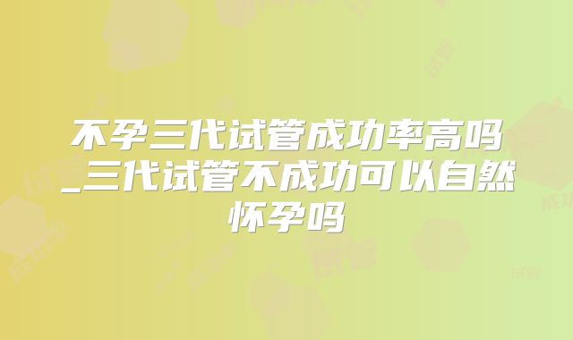 不孕三代试管成功率高吗_三代试管不成功可以自然怀孕吗