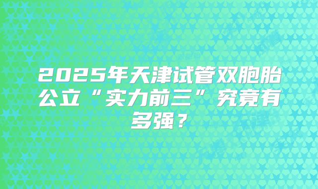 2025年天津试管双胞胎公立“实力前三”究竟有多强？