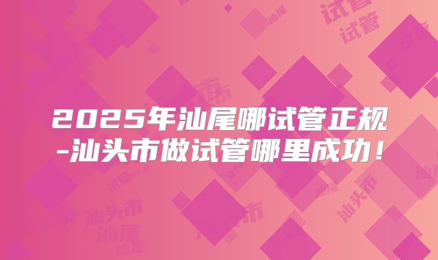 2025年汕尾哪试管正规-汕头市做试管哪里成功！