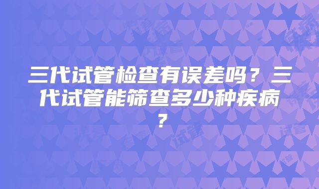 三代试管检查有误差吗？三代试管能筛查多少种疾病？