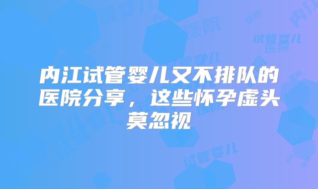 内江试管婴儿又不排队的医院分享，这些怀孕虚头莫忽视