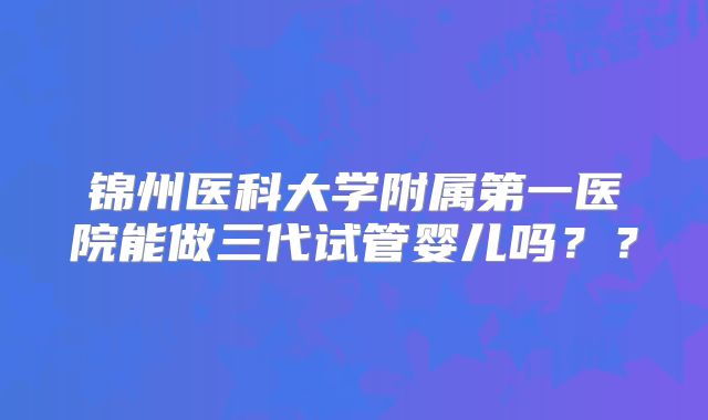 锦州医科大学附属第一医院能做三代试管婴儿吗？？