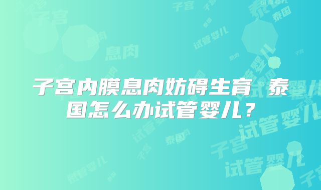子宫内膜息肉妨碍生育 泰国怎么办试管婴儿？
