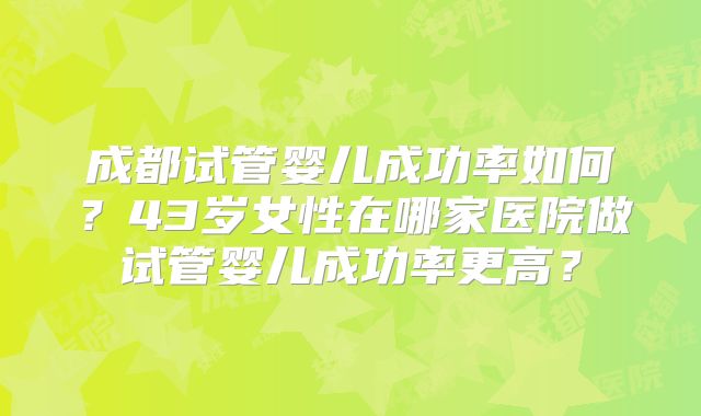 成都试管婴儿成功率如何？43岁女性在哪家医院做试管婴儿成功率更高？