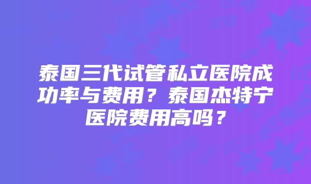 泰国三代试管私立医院成功率与费用？泰国杰特宁医院费用高吗？
