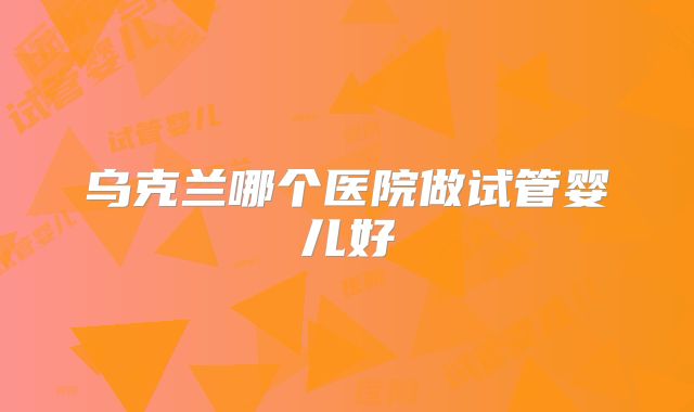 乌克兰哪个医院做试管婴儿好