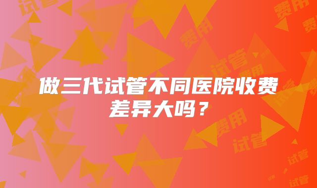 做三代试管不同医院收费差异大吗？