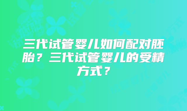 三代试管婴儿如何配对胚胎？三代试管婴儿的受精方式？