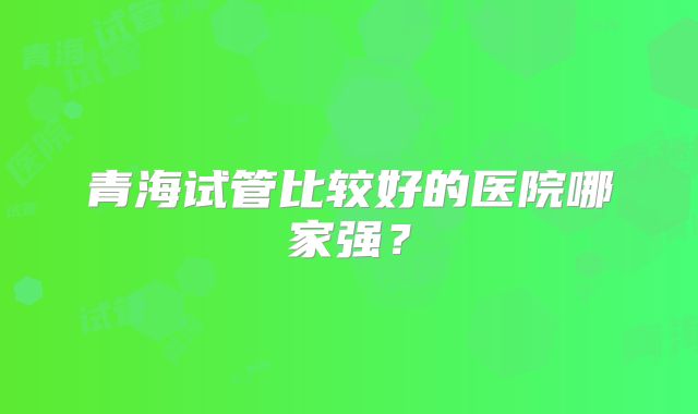 青海试管比较好的医院哪家强？