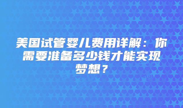 美国试管婴儿费用详解：你需要准备多少钱才能实现梦想？