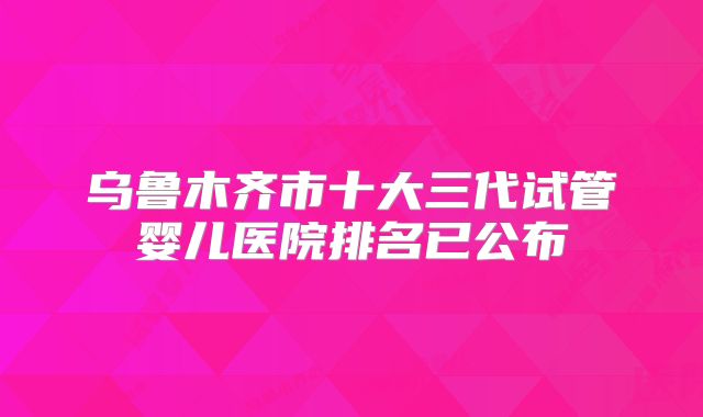 乌鲁木齐市十大三代试管婴儿医院排名已公布