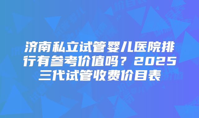 济南私立试管婴儿医院排行有参考价值吗？2025三代试管收费价目表