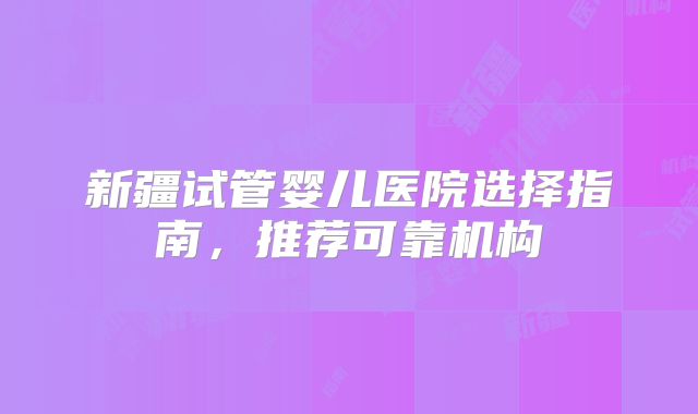 新疆试管婴儿医院选择指南，推荐可靠机构