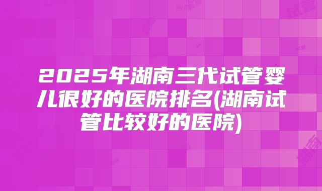 2025年湖南三代试管婴儿很好的医院排名(湖南试管比较好的医院)