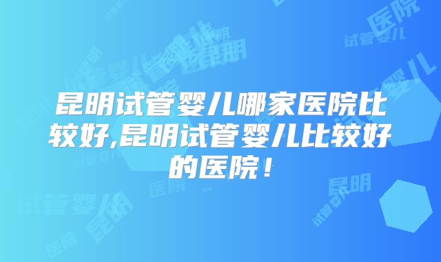 昆明试管婴儿哪家医院比较好,昆明试管婴儿比较好的医院!