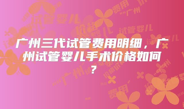 广州三代试管费用明细，广州试管婴儿手术价格如何？