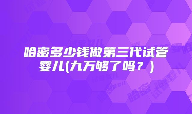 哈密多少钱做第三代试管婴儿(九万够了吗？)