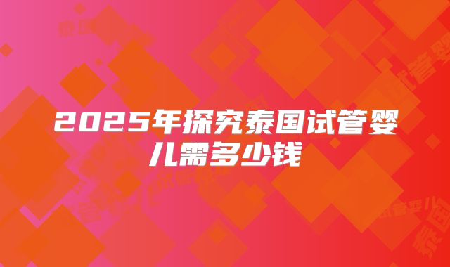 2025年探究泰国试管婴儿需多少钱