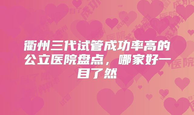 衢州三代试管成功率高的公立医院盘点，哪家好一目了然