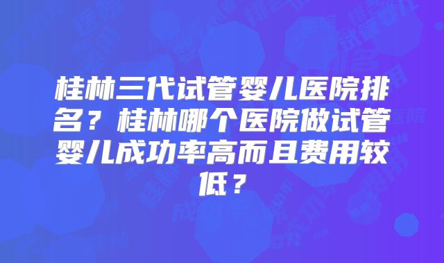 桂林三代试管婴儿医院排名？桂林哪个医院做试管婴儿成功率高而且费用较低？