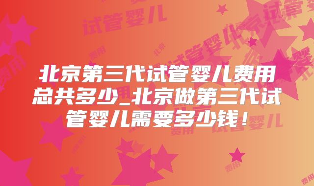 北京第三代试管婴儿费用总共多少_北京做第三代试管婴儿需要多少钱！