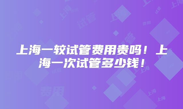 上海一较试管费用贵吗!上海一次试管多少钱!