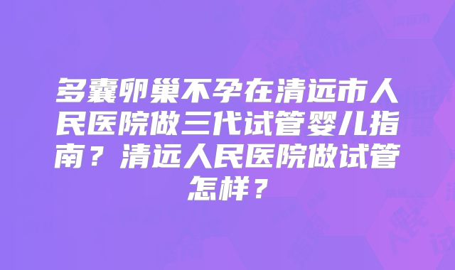 多囊卵巢不孕在清远市人民医院做三代试管婴儿指南？清远人民医院做试管怎样？