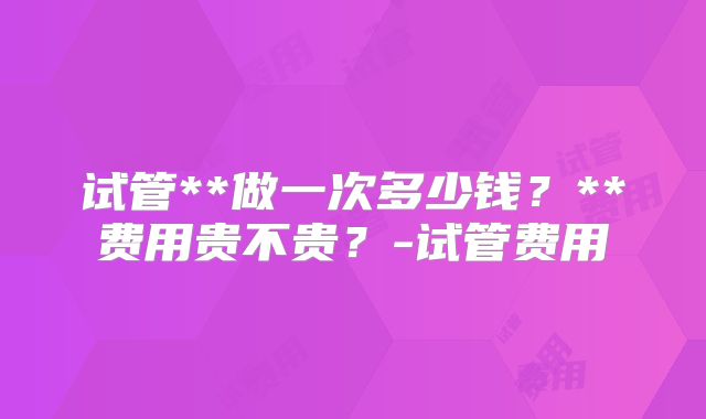试管**做一次多少钱？**费用贵不贵？-试管费用