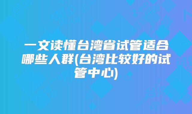 一文读懂台湾省试管适合哪些人群(台湾比较好的试管中心)