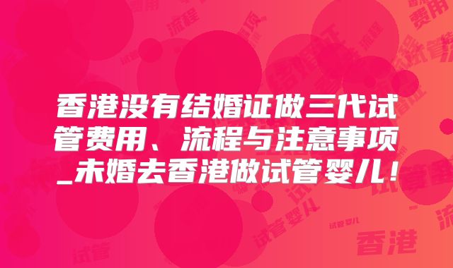 香港没有结婚证做三代试管费用、流程与注意事项_未婚去香港做试管婴儿！
