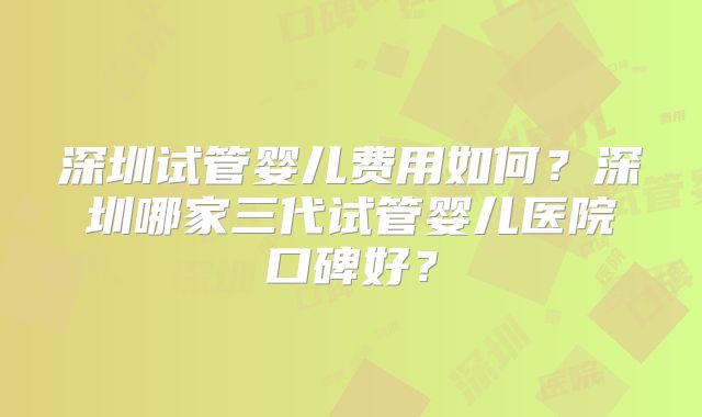 深圳试管婴儿费用如何？深圳哪家三代试管婴儿医院口碑好？